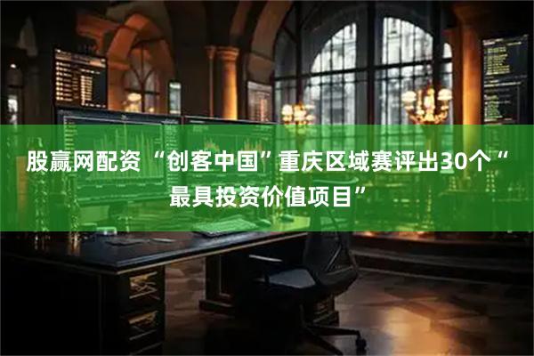 股赢网配资 “创客中国”重庆区域赛评出30个“最具投资价值项目”