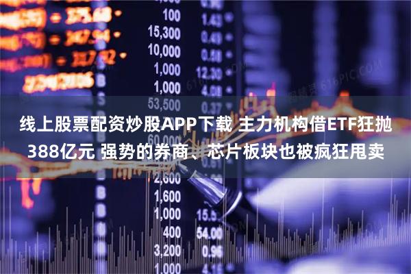 线上股票配资炒股APP下载 主力机构借ETF狂抛388亿元 强势的券商、芯片板块也被疯狂甩卖