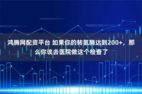 鸿腾网配资平台 如果你的转氨酶达到200+，那么你该去医院做这个检查了
