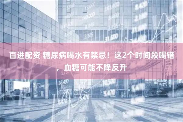 百进配资 糖尿病喝水有禁忌！这2个时间段喝错，血糖可能不降反升