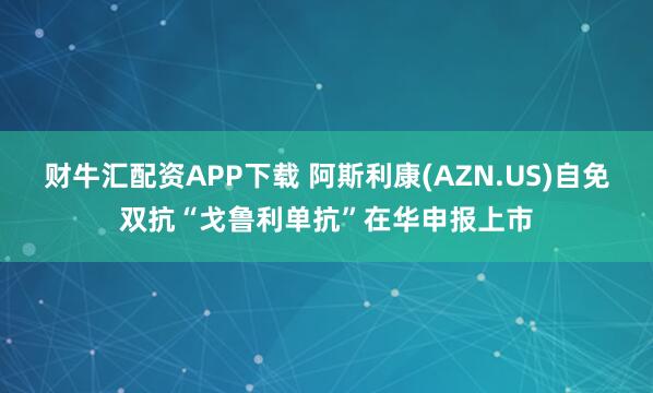 财牛汇配资APP下载 阿斯利康(AZN.US)自免双抗“戈鲁利单抗”在华申报上市