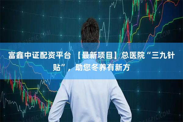 富鑫中证配资平台 【最新项目】总医院“三九针贴”，助您冬养有新方