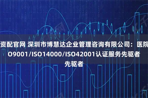 易资配官网 深圳市博慧达企业管理咨询有限公司：医院ISO9001/ISO14000/ISO42001认证服务先驱者