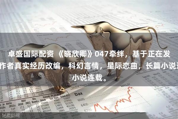 卓盛国际配资 《晓欣卿》047牵绊，基于正在发生的作者真实经历改编，科幻言情，星际恋曲，长篇小说连载。