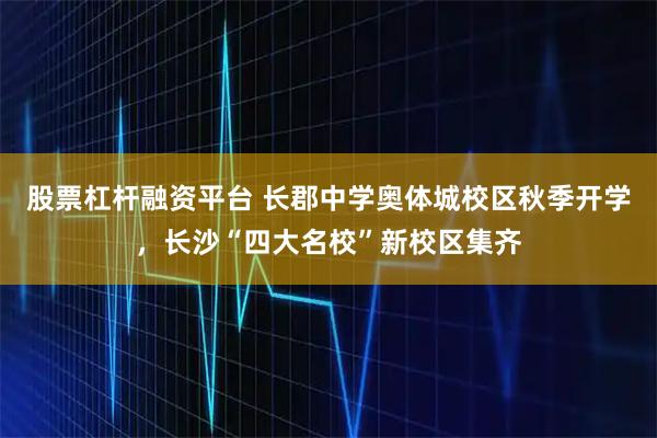 股票杠杆融资平台 长郡中学奥体城校区秋季开学，长沙“四大名校”新校区集齐