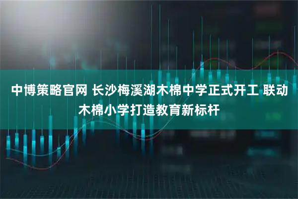 中博策略官网 长沙梅溪湖木棉中学正式开工 联动木棉小学打造教育新标杆