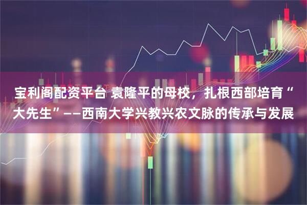 宝利阁配资平台 袁隆平的母校，扎根西部培育“大先生”——西南大学兴教兴农文脉的传承与发展