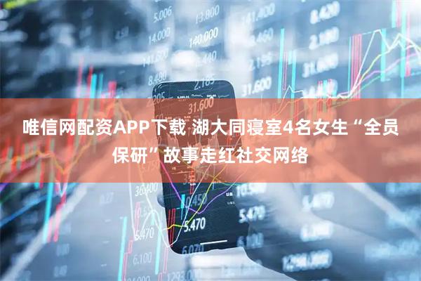 唯信网配资APP下载 湖大同寝室4名女生“全员保研”故事走红社交网络