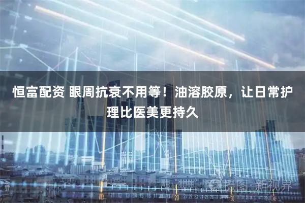 恒富配资 眼周抗衰不用等！油溶胶原，让日常护理比医美更持久