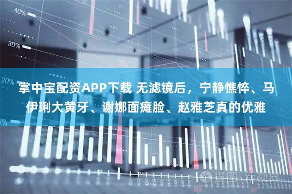 掌中宝配资APP下载 无滤镜后，宁静憔悴、马伊琍大黄牙、谢娜面瘫脸、赵雅芝真的优雅