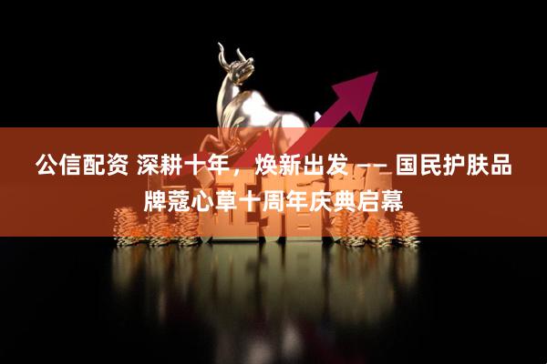 公信配资 深耕十年，焕新出发 —— 国民护肤品牌蔻心草十周年庆典启幕