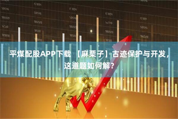 平煤配股APP下载 【麻栗子】古迹保护与开发，这道题如何解？