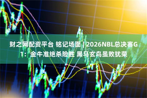 财之网配资平台 铭记场面 | 2026NBL总决赛G1：金牛准绝杀险胜 黑马玄鸟虽败犹荣