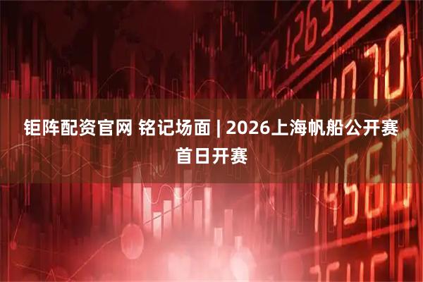钜阵配资官网 铭记场面 | 2026上海帆船公开赛首日开赛
