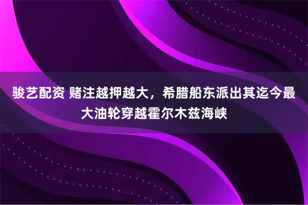 骏艺配资 赌注越押越大，希腊船东派出其迄今最大油轮穿越霍尔木兹海峡