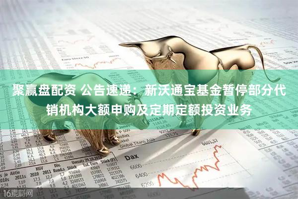 聚赢盘配资 公告速递：新沃通宝基金暂停部分代销机构大额申购及定期定额投资业务