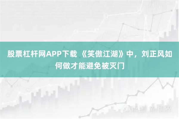 股票杠杆网APP下载 《笑傲江湖》中，刘正风如何做才能避免被灭门