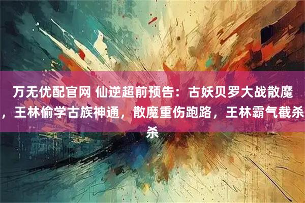 万无优配官网 仙逆超前预告：古妖贝罗大战散魔，王林偷学古族神通，散魔重伤跑路，王林霸气截杀