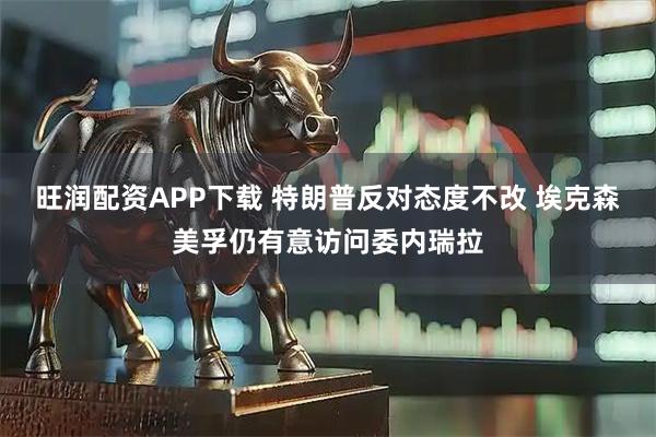 旺润配资APP下载 特朗普反对态度不改 埃克森美孚仍有意访问委内瑞拉