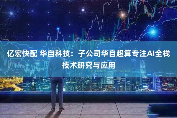亿宏快配 华自科技：子公司华自超算专注AI全栈技术研究与应用