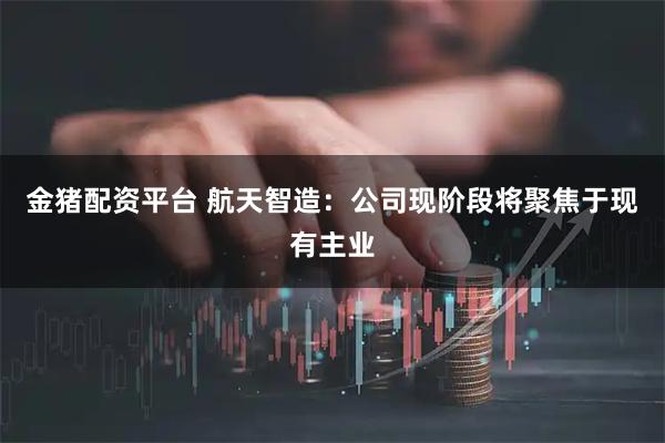 金猪配资平台 航天智造：公司现阶段将聚焦于现有主业