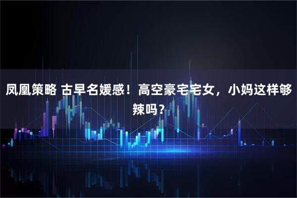 凤凰策略 古早名媛感！高空豪宅宅女，小妈这样够辣吗？