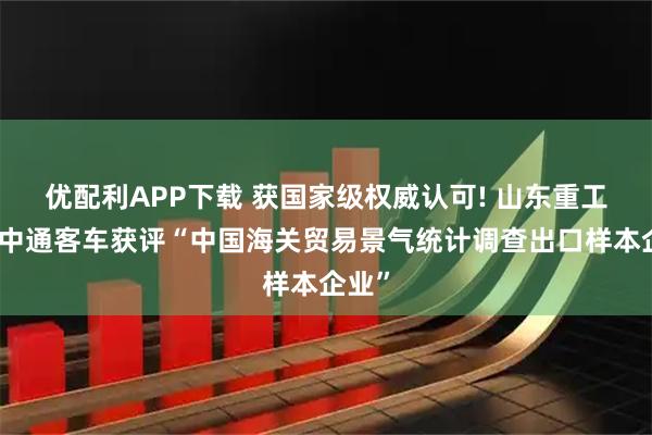 优配利APP下载 获国家级权威认可! 山东重工所属中通客车获评“中国海关贸易景气统计调查出口样本企业”