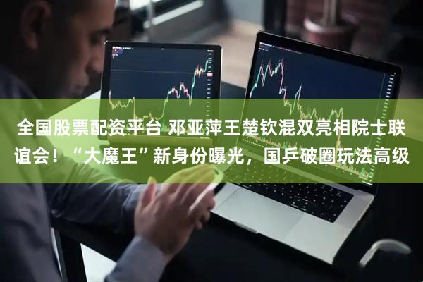 全国股票配资平台 邓亚萍王楚钦混双亮相院士联谊会！“大魔王”新身份曝光，国乒破圈玩法高级