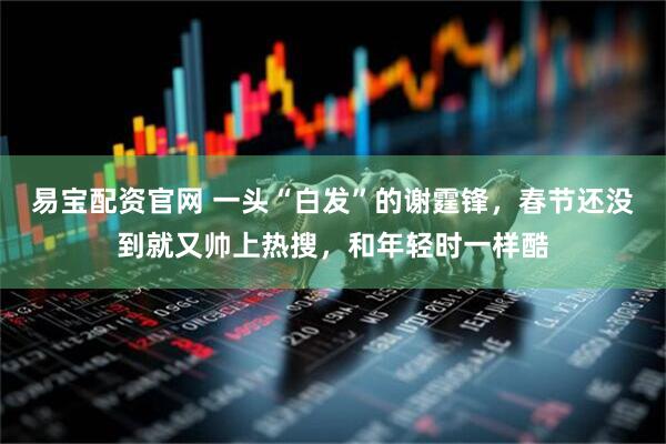 易宝配资官网 一头“白发”的谢霆锋，春节还没到就又帅上热搜，和年轻时一样酷