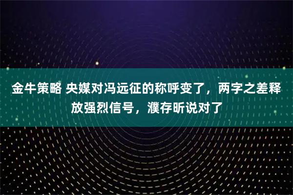 金牛策略 央媒对冯远征的称呼变了，两字之差释放强烈信号，濮存昕说对了