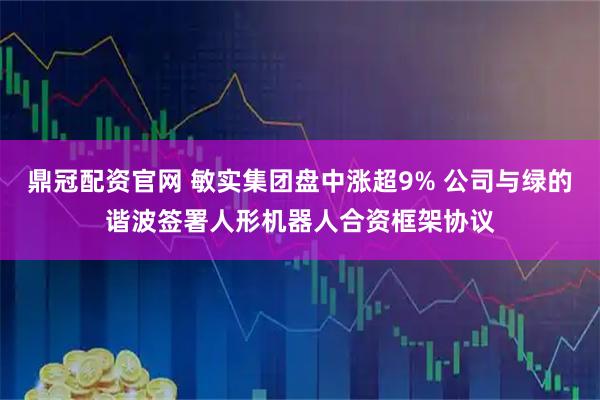 鼎冠配资官网 敏实集团盘中涨超9% 公司与绿的谐波签署人形机器人合资框架协议