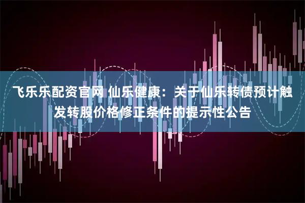 飞乐乐配资官网 仙乐健康：关于仙乐转债预计触发转股价格修正条件的提示性公告