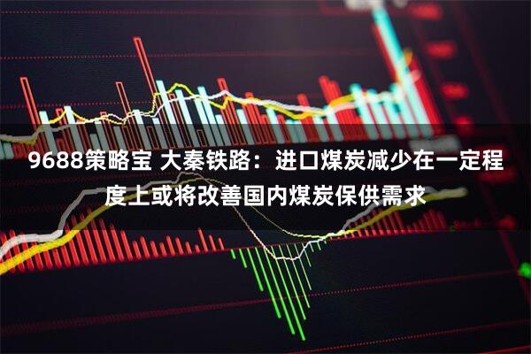 9688策略宝 大秦铁路：进口煤炭减少在一定程度上或将改善国内煤炭保供需求