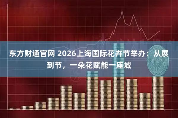 东方财通官网 2026上海国际花卉节举办：从展到节，一朵花赋能一座城