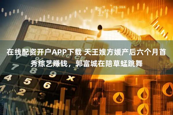 在线配资开户APP下载 天王嫂方媛产后六个月首秀综艺赚钱，郭富城在陪草蜢跳舞