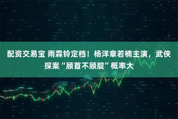 配资交易宝 雨霖铃定档！杨洋章若楠主演，武侠探案“顾首不顾腚”概率大