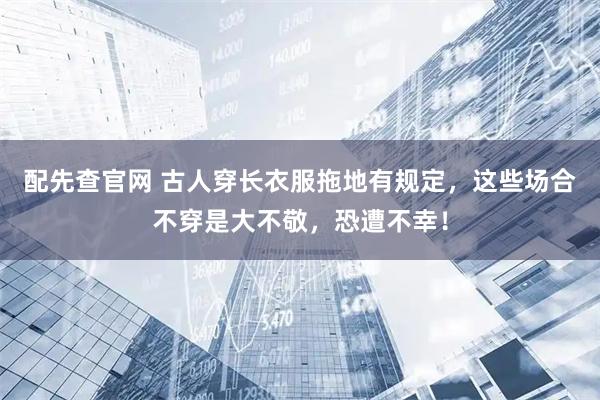 配先查官网 古人穿长衣服拖地有规定，这些场合不穿是大不敬，恐遭不幸！