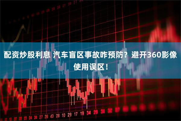 配资炒股利息 汽车盲区事故咋预防？避开360影像使用误区！
