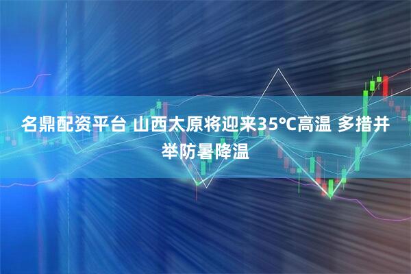 名鼎配资平台 山西太原将迎来35℃高温 多措并举防暑降温